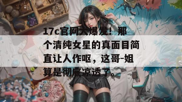 17c官网大爆发!那个清纯女星的真面目简直让人作呕,这哥-姐算是彻底凉透了。