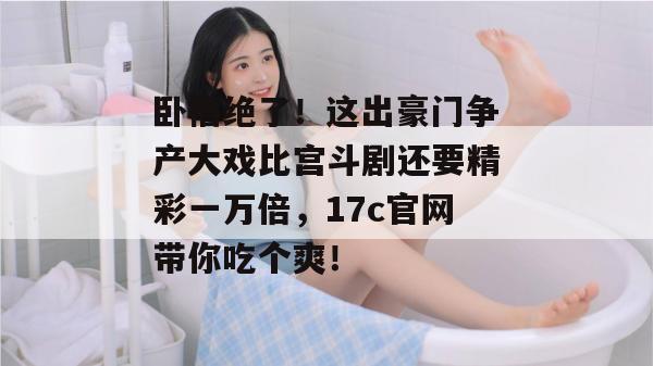 卧槽绝了！这出豪门争产大戏比宫斗剧还要精彩一万倍，17c官网带你吃个爽！