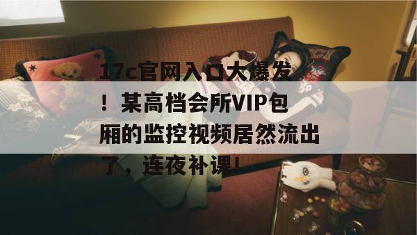 17c官网入口大爆发！某高档会所VIP包厢的监控视频居然流出了，连夜补课！