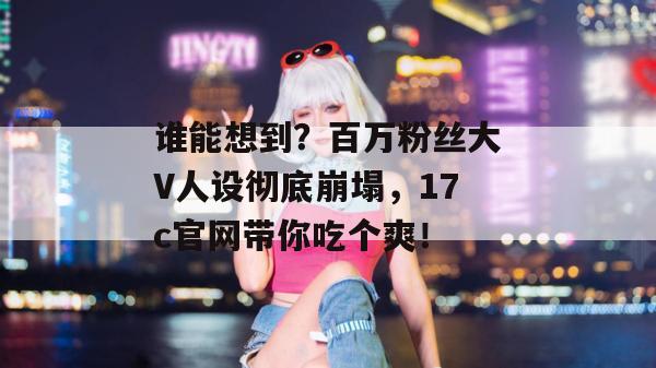 谁能想到？百万粉丝大V人设彻底崩塌，17c官网带你吃个爽！