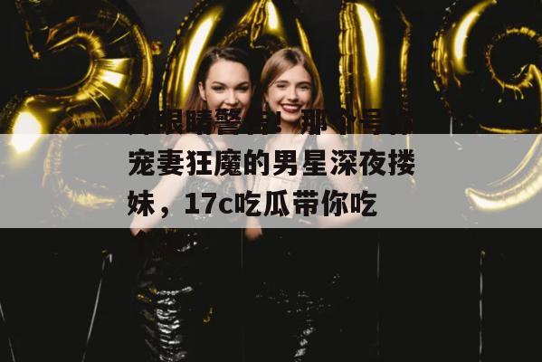 辣眼睛警告！那个号称宠妻狂魔的男星深夜搂妹，17c吃瓜带你吃个爽！