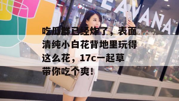 吃瓜群已经炸了，表面清纯小白花背地里玩得这么花，17c一起草带你吃个爽！