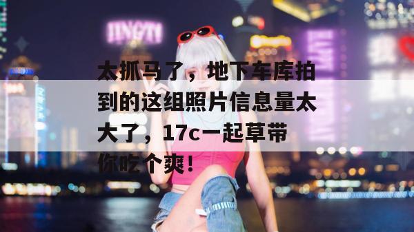 太抓马了，地下车库拍到的这组照片信息量太大了，17c一起草带你吃个爽！