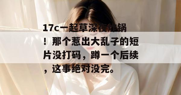17c一起草深夜炸锅！那个惹出大乱子的短片没打码，蹲一个后续，这事绝对没完。