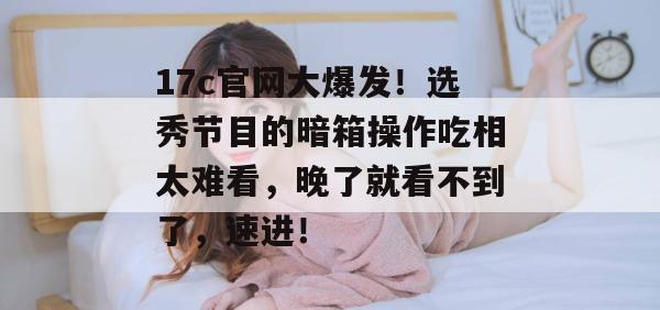 17c官网大爆发！选秀节目的暗箱操作吃相太难看，晚了就看不到了，速进！