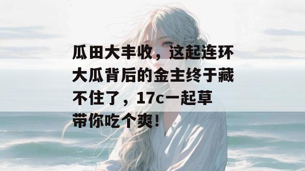 瓜田大丰收，这起连环大瓜背后的金主终于藏不住了，17c一起草带你吃个爽！