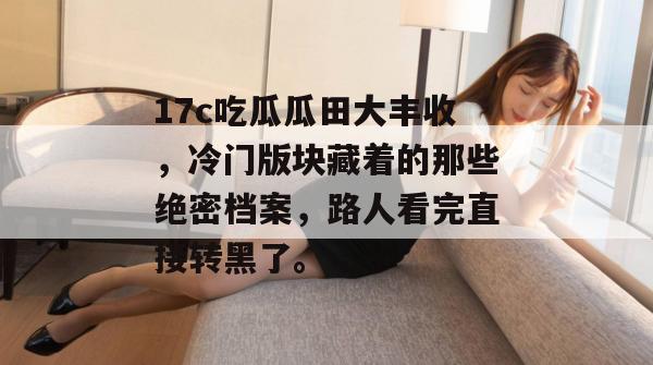 17c吃瓜瓜田大丰收，冷门版块藏着的那些绝密档案，路人看完直接转黑了。