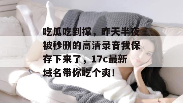 吃瓜吃到撑，昨天半夜被秒删的高清录音我保存下来了，17c最新域名带你吃个爽！