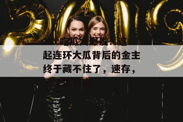 17c吃瓜大爆发！这起连环大瓜背后的金主终于藏不住了，速存，马上就被夹！